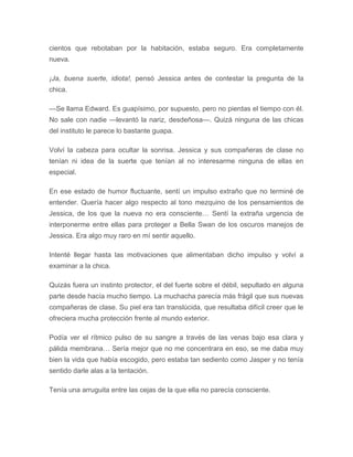 cientos que rebotaban por la habitación, estaba seguro. Era completamente
nueva.
¡Ja, buena suerte, idiota!, pensó Jessica antes de contestar la pregunta de la
chica.
—Se llama Edward. Es guapísimo, por supuesto, pero no pierdas el tiempo con él.
No sale con nadie —levantó la nariz, desdeñosa—. Quizá ninguna de las chicas
del instituto le parece lo bastante guapa.
Volví la cabeza para ocultar la sonrisa. Jessica y sus compañeras de clase no
tenían ni idea de la suerte que tenían al no interesarme ninguna de ellas en
especial.
En ese estado de humor fluctuante, sentí un impulso extraño que no terminé de
entender. Quería hacer algo respecto al tono mezquino de los pensamientos de
Jessica, de los que la nueva no era consciente… Sentí la extraña urgencia de
interponerme entre ellas para proteger a Bella Swan de los oscuros manejos de
Jessica. Era algo muy raro en mí sentir aquello.
Intenté llegar hasta las motivaciones que alimentaban dicho impulso y volví a
examinar a la chica.
Quizás fuera un instinto protector, el del fuerte sobre el débil, sepultado en alguna
parte desde hacía mucho tiempo. La muchacha parecía más frágil que sus nuevas
compañeras de clase. Su piel era tan translúcida, que resultaba difícil creer que le
ofreciera mucha protección frente al mundo exterior.
Podía ver el rítmico pulso de su sangre a través de las venas bajo esa clara y
pálida membrana… Sería mejor que no me concentrara en eso, se me daba muy
bien la vida que había escogido, pero estaba tan sediento como Jasper y no tenía
sentido darle alas a la tentación.
Tenía una arruguita entre las cejas de la que ella no parecía consciente.
 