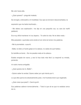 Me volví hacia ella.
- ¿Qué quieres? - pregunté molesto.
Se encogió y retrocedió a mi hostilidad. Sus ojos se tornaron desconcertados, la
expresión que me había hechizado...
- Me debes una explicación.- me dijo en una pequeña voz; su cara de marfil
palideció.
Era muy difícil mantener mi voz áspera. - Te salve la vida. No te debo nada.-
Ella parpadeó---quemaba como ácido el ver cómo la herían mis palabras.
- Me lo prometiste.- susurró.
- Bella, te diste un fuerte golpe en la cabeza, no sabes de qué hablas.-
Su barbilla se tensó. - No me pasaba nada en la cabeza.-
Estaba enojada de nuevo, y eso lo hizo todo más fácil. Le respondí su mirada,
poniendo
mi rostro menos amigable.
- ¿Qué quieres de mi, Bella? -
- Quiero saber la verdad. Quiero saber por qué miento por ti.
Lo que ella quería era absolutamente justo---me frustraba tener que negárselo.
- ¿Qué crees que pasó?.- Casi le gruñí.
Sus palabras salieron torrencialmente. - Todo lo que sé es que no estabas cerca
de mi,
 