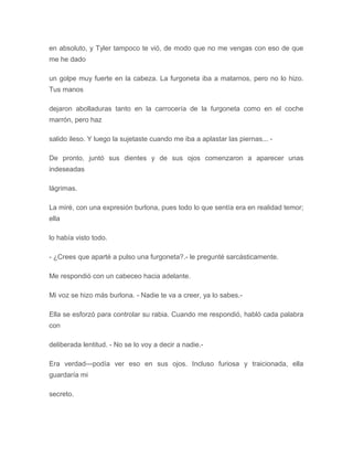 en absoluto, y Tyler tampoco te vió, de modo que no me vengas con eso de que
me he dado
un golpe muy fuerte en la cabeza. La furgoneta iba a matarnos, pero no lo hizo.
Tus manos
dejaron abolladuras tanto en la carrocería de la furgoneta como en el coche
marrón, pero haz
salido ileso. Y luego la sujetaste cuando me iba a aplastar las piernas... -
De pronto, juntó sus dientes y de sus ojos comenzaron a aparecer unas
indeseadas
lágrimas.
La miré, con una expresión burlona, pues todo lo que sentía era en realidad temor;
ella
lo había visto todo.
- ¿Crees que aparté a pulso una furgoneta?.- le pregunté sarcásticamente.
Me respondió con un cabeceo hacia adelante.
Mi voz se hizo más burlona. - Nadie te va a creer, ya lo sabes.-
Ella se esforzó para controlar su rabia. Cuando me respondió, habló cada palabra
con
deliberada lentitud. - No se lo voy a decir a nadie.-
Era verdad---podía ver eso en sus ojos. Incluso furiosa y traicionada, ella
guardaría mi
secreto.
 