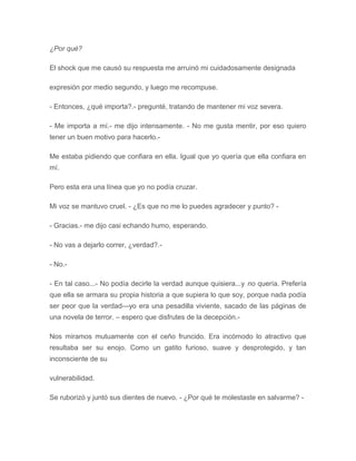 ¿Por qué?
El shock que me causó su respuesta me arruinó mi cuidadosamente designada
expresión por medio segundo, y luego me recompuse.
- Entonces, ¿qué importa?.- pregunté, tratando de mantener mi voz severa.
- Me importa a mí.- me dijo intensamente. - No me gusta mentir, por eso quiero
tener un buen motivo para hacerlo.-
Me estaba pidiendo que confiara en ella. Igual que yo quería que ella confiara en
mí.
Pero esta era una línea que yo no podía cruzar.
Mi voz se mantuvo cruel. - ¿Es que no me lo puedes agradecer y punto? -
- Gracias.- me dijo casi echando humo, esperando.
- No vas a dejarlo correr, ¿verdad?.-
- No.-
- En tal caso...- No podía decirle la verdad aunque quisiera...y no quería. Prefería
que ella se armara su propia historia a que supiera lo que soy, porque nada podía
ser peor que la verdad---yo era una pesadilla viviente, sacado de las páginas de
una novela de terror. – espero que disfrutes de la decepción.-
Nos miramos mutuamente con el ceño fruncido. Era incómodo lo atractivo que
resultaba ser su enojo. Como un gatito furioso, suave y desprotegido, y tan
inconsciente de su
vulnerabilidad.
Se ruborizó y juntó sus dientes de nuevo. - ¿Por qué te molestaste en salvarme? -
 