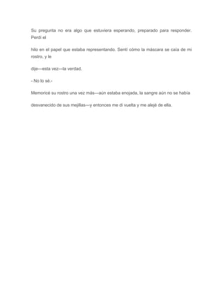 Su pregunta no era algo que estuviera esperando, preparado para responder.
Perdí el
hilo en el papel que estaba representando. Sentí cómo la máscara se caía de mi
rostro, y le
dije---esta vez---la verdad.
- No lo sé.-
Memoricé su rostro una vez más---aún estaba enojada, la sangre aún no se había
desvanecido de sus mejillas---y entonces me di vuelta y me alejé de ella.
 