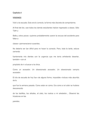 Capítulo 4
VISIONES
Volví a la escuela. Esto era lo correcto, la forma más discreta de comportarme.
Al final del día, casi todos los demás estudiantes habían regresado a clases. Sólo
Tyler y
Bella y otros pocos---quienes probablemente usaron la excusa del accidente para
faltar a
clases---permanecieron ausentes.
No debería ser tan difícil para mi hacer lo correcto. Pero, toda la tarde, estuve
cerrando
fuertemente mis dientes con la urgencia que me tenía anhelando desertar,
también---con el
propósito de ir a buscar a la chica.
Como un acosador. Un obsesionado acosador. Un obsesionado vampiro
acosador.
El día de escuela de hoy fue---de alguna forma, imposible---incluso más aburrido
de lo
que fue la semana pasada. Como estar en coma. Era como si el color se hubiera
desvanecido
de los ladrillos, los árboles, el cielo, los rostros a mi alrededor... Observé las
trizaduras en las
paredes.
 