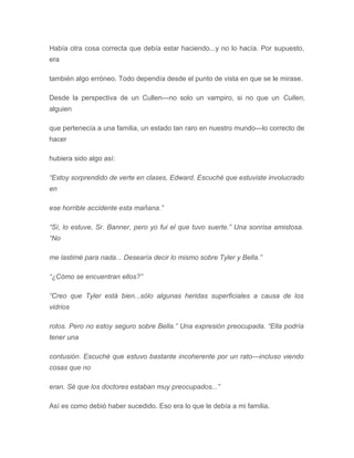 Había otra cosa correcta que debía estar haciendo...y no lo hacía. Por supuesto,
era
también algo erróneo. Todo dependía desde el punto de vista en que se le mirase.
Desde la perspectiva de un Cullen---no solo un vampiro, si no que un Cullen,
alguien
que pertenecía a una familia, un estado tan raro en nuestro mundo---lo correcto de
hacer
hubiera sido algo así:
“Estoy sorprendido de verte en clases, Edward. Escuché que estuviste involucrado
en
ese horrible accidente esta mañana.”
“Sí, lo estuve, Sr. Banner, pero yo fui el que tuvo suerte.” Una sonrisa amistosa.
“No
me lastimé para nada... Desearía decir lo mismo sobre Tyler y Bella.”
“¿Cómo se encuentran ellos?”
“Creo que Tyler está bien...sólo algunas heridas superficiales a causa de los
vidrios
rotos. Pero no estoy seguro sobre Bella.” Una expresión preocupada. “Ella podría
tener una
contusión. Escuché que estuvo bastante incoherente por un rato---incluso viendo
cosas que no
eran. Sé que los doctores estaban muy preocupados...”
Así es como debió haber sucedido. Eso era lo que le debía a mi familia.
 