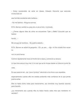- Estoy sorprendido de verte en clases, Edward. Escuché que estuviste
involucrado en
ese horrible accidente esta mañana.-
- No me lastimé.- Ninguna sonrisa.
El Sr. Banner cambió su peso de un pie al otro, incómodo.
- ¿Tienes alguna idea de cómo se encuentran Tyler y Bella? Escuché que se
habían
herido... -
Me encogí de hombros. - No podría saberlo.-
El Sr. Banner se aclaró la garganta. - Eh, ya veo... - dijo, mi fría mirada hizo sonar
su
voz un poco tensa.
Caminó rápidamente hacia el frente de la clase y comenzó su lectura.
Lo que hice estuvo muy mal. A no ser que se le mirase desde un obscuro punto de
vista.
Es que parecía tan...tan “poco hombre” calumniar a la chica a sus espaldas,
especialmente cuando ella me estaba probando más confianza de lo que jamás
podría soñar.
Ella no había dicho nada para traicionarme, aún teniendo muy buenas razones
para hacerlo.
¿La traicionaría aún cuando ella no había hecho nada más que mantener mi
secreto?
 