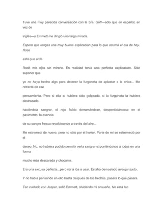 Tuve una muy parecida conversación con la Sra. Goff---sólo que en español, en
vez de
inglés---y Emmett me dirigió una larga mirada.
Espero que tengas una muy buena explicación para lo que ocurrió el día de hoy.
Rose
está que arde.
Rodé mis ojos sin mirarlo. En realidad tenía una perfecta explicación. Sólo
suponer que
yo no haya hecho algo para detener la furgoneta de aplastar a la chica... Me
retracté en ese
pensamiento. Pero si ella sí hubiera sido golpeada, si la furgoneta la hubiera
destrozado
haciéndola sangrar, el rojo fluído derramándose, desperdiciándose en el
pavimento, la esencia
de su sangre fresca revoloteando a través del aire...
Me estremecí de nuevo, pero no sólo por el horror. Parte de mí se estremeció por
el
deseo. No, no hubiera podido permitir verla sangrar exponiéndonos a todos en una
forma
mucho más descarada y chocante.
Era una excusa perfecta...pero no la iba a usar. Estaba demasiado avergonzado.
Y no había pensando en ello hasta después de los hechos, pasara lo que pasara.
Ten cuidado con Jasper, soltó Emmett, olvidando mi ensueño. No está tan
 