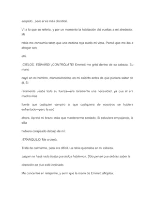 enojado...pero el es más decidido.
Ví a lo que se refería, y por un momento la habitación dió vueltas a mi alrededor.
Mi
rabia me consumía tanto que una neblina roja nubló mi vista. Pensé que me iba a
ahogar con
ella.
¡CIELOS, EDWARD! ¡CONTRÓLATE! Emmett me gritó dentro de su cabeza. Su
mano
cayó en mi hombro, manteniéndome en mi asiento antes de que pudiera saltar de
él. Él
raramente usaba toda su fuerza---era raramente una necesidad, ya que él era
mucho más
fuerte que cualquier vampiro al que cualquiera de nosotros se hubiera
enfrentado---pero la usó
ahora. Apretó mi brazo, más que mantenerme sentado. Si estuviera empujando, la
silla
hubiera colapsado debajo de mí.
¡TRANQUILO! Me ordenó.
Traté de calmarme, pero era difícil. La rabia quemaba en mi cabeza.
Jasper no hará nada hasta que todos hablemos. Sólo pensé que debías saber la
dirección en que está inclinado.
Me concentré en relajarme, y sentí que la mano de Emmett aflojaba.
 