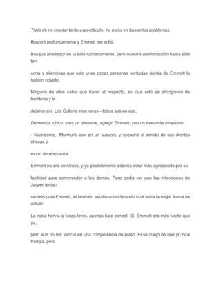 Trata de no montar tanto espectáculo. Ya estás en bastantes problemas.
Respiré profundamente y Emmett me soltó.
Busqué alrededor de la sala rutinariamente, pero nuestra confrontación había sido
tan
corta y silenciosa que solo unas pocas personas sentadas detrás de Emmett lo
habían notado.
Ninguno de ellos sabía qué hacer al respecto, así que sólo se encogieron de
hombros y lo
dejaron así. Los Cullens eran raros---todos sabían eso.
Demonios, chico, eres un desastre, agregó Emmett, con un tono más simpático.
- Muérdeme.- Murmuré casi en un susurró, y escuché el sonido de sus dientes
chocar, a
modo de respuesta.
Emmett no era envidioso, y yo posiblemente debería estar más agradecido por su
facilidad para comprender a los demás. Pero podía ver que las intenciones de
Jasper tenían
sentido para Emmett, él también estaba considerando cuál sería la mejor forma de
actuar.
La rabia hervía a fuego lento, apenas bajo control. Sí, Emmett era más fuerte que
yo,
pero aún no me vencía en una competencia de pulso. El se quejó de que yo hice
trampa, pero
 