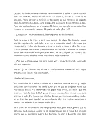 ¡Aquello era increíblemente frustrante! Veía claramente el esfuerzo que le costaba
estar allí sentada, intentando conversar con extraños, siendo el centro de la
atención. Podía adivinar su timidez por la postura de sus hombros, de aspecto
frágil, ligeramente hundidos, como si esperara un desaire de un momento a otro.
Pero sólo podía adivinar, ver o imaginar. No había más que silencio en esta chica
humana tan sumamente corriente. No podía oír nada. ¿Por qué?
—¿Qué pasa? —murmuró Rosalie, interrumpiendo mi concentración.
Dejé de mirar a la chica y sentí una especie de alivio. No deseaba seguir
intentándolo sin éxito, me irritaba. Y no quería desarrollar ningún interés por sus
pensamientos ocultos simplemente porque no podía acceder a ellos. Sin duda,
cuando pudiera descifrarlos, y seguramente encontraría la manera de hacerlo,
serían tan superficiales e insignificantes como los de cualquier otro humano. No
merecían siquiera el esfuerzo que me costaría llegar hasta ellos.
—¿Así que la chica nueva nos tiene miedo ya? —preguntó Emmett, esperando
aún una respuesta.
Me encogí de hombros. No estaba lo suficientemente interesado para seguir
presionando y obtener más información.
Ni debería interesarme.
Nos levantamos de la mesa y salimos de la cafetería. Emmett, Rosalie y Jasper
simulaban ser estudiantes de último curso, por lo que se dirigieron hacia sus
respectivas clases. Yo interpretaba un papel más juvenil, de modo que me
encaminé hacia la clase de Biología de primero, preparándome mentalmente para
soportar el tedio. Era dudoso que el señor Banner, un hombre de intelecto medio,
se las ingeniara para insertar en su explicación algo que pudiera sorprender a
alguien que tenía dos licenciaturas en Medicina.
En la clase, me instalé en mi silla y dejé que los libros, puro atrezo, puesto que no
contenían nada que no supiera ya, se desparramaran por la mesa. Era el único
alumno que no compartía pupitre. Los humanos no eran lo bastante listos para
 