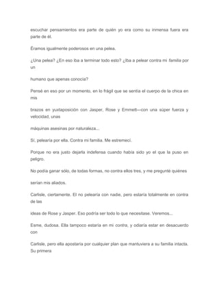 escuchar pensamientos era parte de quién yo era como su inmensa fuera era
parte de él.
Éramos igualmente poderosos en una pelea.
¿Una pelea? ¿En eso iba a terminar todo esto? ¿Iba a pelear contra mi familia por
un
humano que apenas conocía?
Pensé en eso por un momento, en lo frágil que se sentía el cuerpo de la chica en
mis
brazos en yuxtaposición con Jasper, Rose y Emmett---con una súper fuerza y
velocidad, unas
máquinas asesinas por naturaleza...
Sí, pelearía por ella. Contra mi familia. Me estremecí.
Porque no era justo dejarla indefensa cuando había sido yo el que la puso en
peligro.
No podía ganar sólo, de todas formas, no contra ellos tres, y me pregunté quiénes
serían mis aliados.
Carlisle, ciertamente. El no pelearía con nadie, pero estaría totalmente en contra
de las
ideas de Rose y Jasper. Eso podría ser todo lo que necesitase. Veremos...
Esme, dudosa. Ella tampoco estaría en mi contra, y odiaría estar en desacuerdo
con
Carlisle, pero ella apostaría por cualquier plan que mantuviera a su familia intacta.
Su primera
 