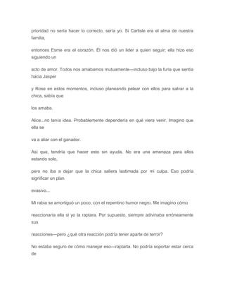 prioridad no sería hacer lo correcto, sería yo. Si Carlisle era el alma de nuestra
familia,
entonces Esme era el corazón. Él nos dió un lider a quien seguir; ella hizo eso
siguiendo un
acto de amor. Todos nos amábamos mutuamente---incluso bajo la furia que sentía
hacia Jasper
y Rose en estos momentos, incluso planeando pelear con ellos para salvar a la
chica, sabía que
los amaba.
Alice...no tenía idea. Probablemente dependería en qué viera venir. Imagino que
ella se
va a aliar con el ganador.
Así que, tendría que hacer esto sin ayuda. No era una amenaza para ellos
estando solo,
pero no iba a dejar que la chica saliera lastimada por mi culpa. Eso podría
significar un plan
evasivo...
Mi rabia se amortiguó un poco, con el repentino humor negro. Me imagino cómo
reaccionaría ella si yo la raptara. Por supuesto, siempre adivinaba erróneamente
sus
reacciones---pero ¿qué otra reacción podría tener aparte de terror?
No estaba seguro de cómo manejar eso---raptarla. No podría soportar estar cerca
de
 