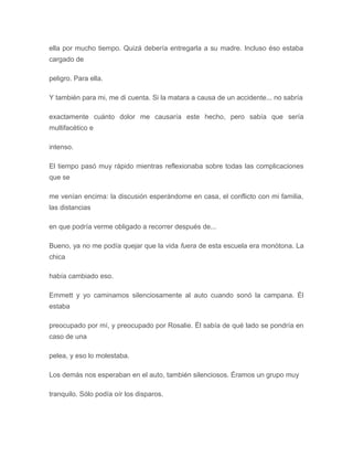 ella por mucho tiempo. Quizá debería entregarla a su madre. Incluso éso estaba
cargado de
peligro. Para ella.
Y también para mi, me di cuenta. Si la matara a causa de un accidente... no sabría
exactamente cuánto dolor me causaría este hecho, pero sabía que sería
multifacético e
intenso.
El tiempo pasó muy rápido mientras reflexionaba sobre todas las complicaciones
que se
me venían encima: la discusión esperándome en casa, el conflicto con mi familia,
las distancias
en que podría verme obligado a recorrer después de...
Bueno, ya no me podía quejar que la vida fuera de esta escuela era monótona. La
chica
había cambiado eso.
Emmett y yo caminamos silenciosamente al auto cuando sonó la campana. Él
estaba
preocupado por mí, y preocupado por Rosalie. Él sabía de qué lado se pondría en
caso de una
pelea, y eso lo molestaba.
Los demás nos esperaban en el auto, también silenciosos. Éramos un grupo muy
tranquilo. Sólo podía oír los disparos.
 