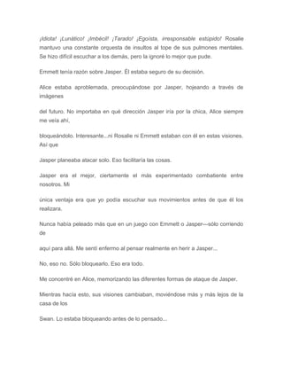 ¡Idiota! ¡Lunático! ¡Imbécil! ¡Tarado! ¡Egoísta, irresponsable estúpido! Rosalie
mantuvo una constante orquesta de insultos al tope de sus pulmones mentales.
Se hizo difícil escuchar a los demás, pero la ignoré lo mejor que pude.
Emmett tenía razón sobre Jasper. Él estaba seguro de su decisión.
Alice estaba aproblemada, preocupándose por Jasper, hojeando a través de
imágenes
del futuro. No importaba en qué dirección Jasper iría por la chica, Alice siempre
me veía ahí,
bloqueándolo. Interesante...ni Rosalie ni Emmett estaban con él en estas visiones.
Así que
Jasper planeaba atacar solo. Eso facilitaría las cosas.
Jasper era el mejor, ciertamente el más experimentado combatiente entre
nosotros. Mi
única ventaja era que yo podía escuchar sus movimientos antes de que él los
realizara.
Nunca había peleado más que en un juego con Emmett o Jasper---sólo corriendo
de
aquí para allá. Me sentí enfermo al pensar realmente en herir a Jasper...
No, eso no. Sólo bloquearlo. Eso era todo.
Me concentré en Alice, memorizando las diferentes formas de ataque de Jasper.
Mientras hacía esto, sus visiones cambiaban, moviéndose más y más lejos de la
casa de los
Swan. Lo estaba bloqueando antes de lo pensado...
 