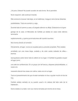 ¡Ya para, Edward! No puede suceder de esta forma. No lo permitiré.
No le respondí, sólo continué mirando.
Ella comenzó a buscar más lejos, en el neblinoso, inseguro reino de las distantes
posibilidades. Todo era sombrío y vago.
Durante todo el camino a casa, el cargado silencio no aflojó. Estacioné en el gran
garage de la casa; el Mercedes de Carlisle ya estaba en casa---este silencio
terminaría
explosivamente, y quería que él estuviera allí cuando ocurriera.
Nos fuimos directo al comedor.
Obviamente, el lugar, nunca se ocupaba para su previsto propósito. Pero estaba
amoblado con una mesa larga, ovalada y de color caoba rodeada de sillas---
éramos
escrupulosos sobre tener toda la utilería en su lugar. A Carlisle le gustaba ocupar
el lugar como
una sala de conferencias. En un grupo con tal fuerza y dispares personalidades, a
veces era
necesario discutir las cosas con calma, cada uno en su lugar.
Tenía el presentimiento de que el estar sentados no iba a ayudar mucho el día de
hoy.
Carlisle estaba sentado en su puesto usual a la cabeza del lado este de la
habitación.
Esme estaba a su lado---con sus manos tomadas por encima de la mesa.
 