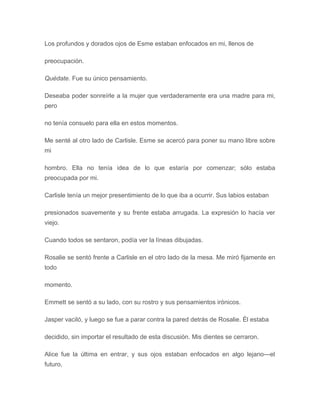 Los profundos y dorados ojos de Esme estaban enfocados en mi, llenos de
preocupación.
Quédate. Fue su único pensamiento.
Deseaba poder sonreírle a la mujer que verdaderamente era una madre para mi,
pero
no tenía consuelo para ella en estos momentos.
Me senté al otro lado de Carlisle. Esme se acercó para poner su mano libre sobre
mi
hombro. Ella no tenía idea de lo que estaría por comenzar; sólo estaba
preocupada por mi.
Carlisle tenía un mejor presentimiento de lo que iba a ocurrir. Sus labios estaban
presionados suavemente y su frente estaba arrugada. La expresión lo hacía ver
viejo.
Cuando todos se sentaron, podía ver la líneas dibujadas.
Rosalie se sentó frente a Carlisle en el otro lado de la mesa. Me miró fijamente en
todo
momento.
Emmett se sentó a su lado, con su rostro y sus pensamientos irónicos.
Jasper vaciló, y luego se fue a parar contra la pared detrás de Rosalie. Él estaba
decidido, sin importar el resultado de esta discusión. Mis dientes se cerraron.
Alice fue la última en entrar, y sus ojos estaban enfocados en algo lejano---el
futuro,
 
