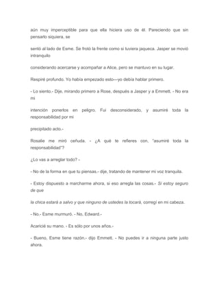 aún muy imperceptible para que ella hiciera uso de él. Pareciendo que sin
pensarlo siquiera, se
sentó al lado de Esme. Se frotó la frente como si tuviera jaqueca. Jasper se movió
intranquilo
considerando acercarse y acompañar a Alice, pero se mantuvo en su lugar.
Respiré profundo. Yo había empezado esto---yo debía hablar primero.
- Lo siento.- Dije, mirando primero a Rose, después a Jasper y a Emmett. - No era
mi
intención ponerlos en peligro. Fui desconsiderado, y asumiré toda la
responsabilidad por mi
precipitado acto.-
Rosalie me miró ceñuda. - ¿A qué te refieres con, “asumiré toda la
responsabilidad”?
¿Lo vas a arreglar todo? -
- No de la forma en que tu piensas.- dije, tratando de mantener mi voz tranquila.
- Estoy dispuesto a marcharme ahora, si eso arregla las cosas.- Si estoy seguro
de que
la chica estará a salvo y que ninguno de ustedes la tocará, corregí en mi cabeza.
- No.- Esme murmuró. - No, Edward.-
Acaricié su mano. - Es sólo por unos años.-
- Bueno, Esme tiene razón.- dijo Emmett. - No puedes ir a ninguna parte justo
ahora.
 