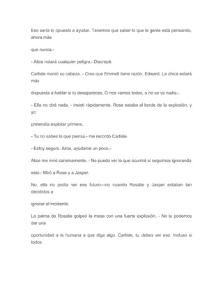 Eso sería lo opuesto a ayudar. Tenemos que saber lo que la gente está pensando,
ahora más
que nunca.-
- Alice notará cualquier peligro.- Discrepé.
Carlisle movió su cabeza. - Creo que Emmett tiene razón, Edward. La chica estará
más
dispuesta a hablar si tu desapareces. O nos vamos todos, o no se va nadie.-
- Ella no dirá nada. - insistí rápidamente. Rose estaba al borde de la explosión, y
yo
pretendía explotar primero.
- Tu no sabes lo que piensa.- me recordó Carlisle.
- Estoy seguro. Alice, ayúdame un poco.-
Alice me miró cansinamente. - No puedo ver lo que ocurrirá si seguimos ignorando
esto.- Miró a Rose y a Jasper.
No, ella no podía ver ese futuro---no cuando Rosalie y Jasper estaban tan
decididos a
ignorar el incidente.
La palma de Rosalie golpeó la mesa con una fuerte explosión. - No le podemos
dar una
oportunidad a la humana a que diga algo. Carlisle, tu debes ver eso. Incluso si
todos
 
