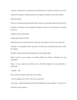 - Bueno, ciertamente no tenemos que decidirlo ahora. Podemos esperar y ver si es
realmente necesario. Edward parece muy seguro del silencio de la chica Swan.-
Rosalie resopló.
Pero ya no estaba preocupado por Rose. Podía ver que ella acataría la decisón de
Carlisle, sin importar cuán enfurecida estaba conmigo. Su conversación se había
movido a
detalles menos importantes.
Jasper permaneció inmóvil.
Entendía por qué. Antes de que él y Alice se conocieran, él vivió en una zona de
combate, un implacable teatro de guerra. Él sabía las consecuencias sobre burlar
las reglas---
él había visto las espantosas secuelas con sus propios ojos.
Decía mucho el que Jasper no hubiera tratado de calmar a Rosalie con sus
facultades
extras, ni que tratara de alentarla. Él se mantenía alejado de esta discusión---
sobre ella.
- Jasper. - dije.
Él me miró sin ninguna expresión en su rostro.
- Ella no pagará por mi error. No lo voy a permitir. -
- Entonces, ¿ella se beneficiará de el? Ella debió morir hoy, Edward. Yo sólo voy a
terminar lo que empezó.-
 