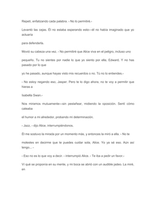 Repetí, enfatizando cada palabra. - No lo permitiré.-
Levantó las cejas. Él no estaba esperando esto---él no había imaginado que yo
actuaría
para defenderla.
Movió su cabeza una vez. - No permitiré que Alice viva en el peligro, incluso uno
pequeño. Tu no sientes por nadie lo que yo siento por ella, Edward. Y no has
pasado por lo que
yo he pasado, aunque hayas visto mis recuerdos o no. Tú no lo entiendes.-
- No estoy negando eso, Jasper. Pero te lo digo ahora, no te voy a permitir que
hieras a
Isabella Swan.-
Nos miramos mutuamente---sin pestañear, midiendo la oposición. Sentí cómo
cateaba
el humor a mi alrededor, probando mi determinación.
- Jazz, - dijo Alice, interrumpiéndonos.
Él me sostuvo la mirada por un momento más, y entonces la miró a ella. - No te
molestes en decirme que te puedes cuidar sola, Alice. Yo ya sé eso. Aún así
tengo... -
- Eso no es lo que voy a decir. - interrumpió Alice. - Te iba a pedir un favor.-
Ví qué se proponía en su mente, y mi boca se abrió con un audible jadeo. La miré,
en
 