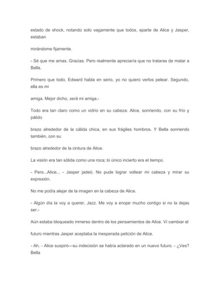 estado de shock, notando solo vagamente que todos, aparte de Alice y Jasper,
estaban
mirándome fijamente.
- Sé que me amas. Gracias. Pero realmente apreciaría que no trataras de matar a
Bella.
Primero que todo, Edward habla en serio, yo no quiero verlos pelear. Segundo,
ella es mi
amiga. Mejor dicho, será mi amiga.-
Todo era tan claro como un vidrio en su cabeza: Alice, sonriendo, con su frío y
pálido
brazo alrededor de la cálida chica, en sus frágiles hombros. Y Bella sonriendo
también, con su
brazo alrededor de la cintura de Alice.
La visión era tan sólida como una roca; lo único incierto era el tiempo.
- Pero...Alice... - Jasper jadeó. No pude lograr voltear mi cabeza y mirar su
expresión.
No me podía alejar de la imagen en la cabeza de Alice.
- Algún día la voy a querer, Jazz. Me voy a enojar mucho contigo si no la dejas
ser.-
Aún estaba bloqueado inmerso dentro de los pensamientos de Alice. Ví cambiar el
futuro mientras Jasper aceptaba la inesperada petición de Alice.
- Ah. - Alice suspiró---su indecisión se había aclarado en un nuevo futuro. - ¿Ves?
Bella
 