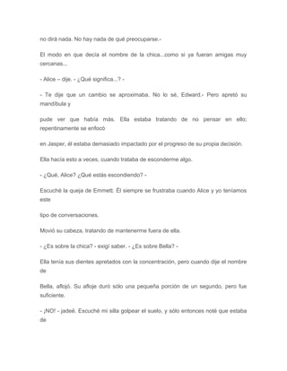 no dirá nada. No hay nada de qué preocuparse.-
El modo en que decía el nombre de la chica...como si ya fueran amigas muy
cercanas...
- Alice – dije. - ¿Qué significa...? -
- Te dije que un cambio se aproximaba. No lo sé, Edward.- Pero apretó su
mandíbula y
pude ver que había más. Ella estaba tratando de no pensar en ello;
repentinamente se enfocó
en Jasper, él estaba demasiado impactado por el progreso de su propia decisión.
Ella hacía esto a veces, cuando trataba de esconderme algo.
- ¿Qué, Alice? ¿Qué estás escondiendo? -
Escuché la queja de Emmett. Él siempre se frustraba cuando Alice y yo teníamos
este
tipo de conversaciones.
Movió su cabeza, tratando de mantenerme fuera de ella.
- ¿Es sobre la chica? - exigí saber. - ¿Es sobre Bella? -
Ella tenía sus dientes apretados con la concentración, pero cuando dije el nombre
de
Bella, aflojó. Su afloje duró sólo una pequeña porción de un segundo, pero fue
suficiente.
- ¡NO! - jadeé. Escuché mi silla golpear el suelo, y sólo entonces noté que estaba
de
 