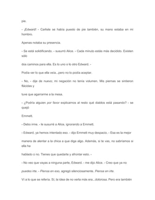 pie.
- ¡Edward! - Carlisle se había puesto de pie también, su mano estaba en mi
hombro.
Apenas notaba su presencia.
- Se está solidificando. - susurró Alice. - Cada minuto estás más decidido. Existen
sólo
dos caminos para ella. Es lo uno o lo otro Edward. -
Podía ver lo que ella veía...pero no lo podía aceptar.
- No, - dije de nuevo; mi negación no tenía volumen. Mis piernas se sintieron
flácidas y
tuve que agarrarme a la mesa.
- ¿Podría alguien por favor explicarnos al resto qué diablos está pasando? - se
quejó
Emmett.
- Debo irme. - le susurré a Alice, ignorando a Emmett.
- Edward, ya hemos intentado eso. - dijo Emmett muy despacio. - Esa es la mejor
manera de alentar a la chica a que diga algo. Además, si te vas, no sabríamos si
ella ha
hablado o no. Tienes que quedarte y afrontar esto. -
- No veo que vayas a ninguna parte, Edward. - me dijo Alice. - Creo que ya no
puedes irte. - Piensa en eso, agregó silenciosamente. Piensa en irte.
Ví a lo que se refería. Sí, la idea de no verla más era...dolorosa. Pero era también
 