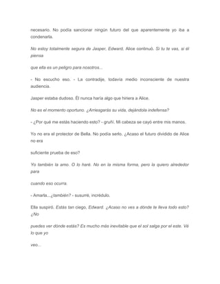 necesario. No podía sancionar ningún futuro del que aparentemente yo iba a
condenarla.
No estoy totalmente segura de Jasper, Edward, Alice continuó. Si tu te vas, si él
piensa
que ella es un peligro para nosotros...
- No escucho eso. - La contradije, todavía medio inconsciente de nuestra
audiencia.
Jasper estaba dudoso. Él nunca haría algo que hiriera a Alice.
No es el momento oportuno. ¿Arriesgarás su vida, dejándola indefensa?
- ¿Por qué me estás haciendo esto? - gruñí. Mi cabeza se cayó entre mis manos.
Yo no era el protector de Bella. No podía serlo. ¿Acaso el futuro dividido de Alice
no era
suficiente prueba de eso?
Yo también la amo. O lo haré. No en la misma forma, pero la quiero alrededor
para
cuando eso ocurra.
- Amarla...¿también? - susurré, incrédulo.
Ella suspiró. Estás tan ciego, Edward. ¿Acaso no ves a dónde te lleva todo esto?
¿No
puedes ver dónde estás? Es mucho más inevitable que el sol salga por el este. Vé
lo que yo
veo...
 