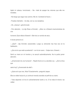 Agité mi cabeza, horrorizado. - No.- traté de apagar las visiones que ella me
revelaba.
- No tengo que seguir ese camino. Me iré. Cambiaré el futuro. -
- Puedes intentarlo. - me dijo, con su voz escéptica.
- Oh, ¡Vamos! - gritó Emmett.
- Pon atención. - Le dijo Rose a Emmett. - ¡Alice ve a Edward enamorándose de
una
humana! ¡Qué clásico Edward! - Ella hizo un sonido de asco.
A duras penas la oí.
- ¿Qué? - dijo Emmett, sorprendido. Luego su atronante risa hizo eco en la
habitación.
- ¿Eso es lo que está sucediendo? - se rió de nuevo. - Golpe duro, Edward. -
Sentí su mano en mi hombro y la sacudí automáticamente. No le podía poner
atención.
- ¿Enamorado de una humana?. - Repitó Esme en su aturdida voz. - ¿De la chica
que
salvó hoy? ¿Enamorado de ella?.-
- ¿Qué es lo que ves, Alice? Exactamente.- preguntó Jasper.
Ella se volteó hacia él; yo continué mirando aturdido al perfil de su rostro.
- Todo depende si él es lo suficientemente fuerte o no. O la mata él mismo---se
volteó
 