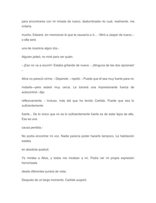 para encontrarse con mi mirada de nuevo, deslumbrada---lo cual, realmente, me
irritaría
mucho, Edward, sin mencionar lo que te causaría a tí... - Miró a Jasper de nuevo, -
o ella será
una de nosotros algún día.-
Alguien jadeó; no miré para ver quién.
- ¡Eso no va a ocurrir!- Estaba gritando de nuevo. - ¡Ninguna de las dos opciones!
-
Alice no pareció oírme. - Depende. - repitió. - Puede que él sea muy fuerte para no
matarla---pero estará muy cerca. Le tomará una impresionante fuerza de
autocontrol.- dijo
reflexivamente. - Incluso, más del que ha tenido Carlisle. Puede que sea lo
suficientemente
fuerte... De lo único que no es lo suficientemente fuerte es de estar lejos de ella.
Eso es una
causa perdida.-
No podía encontrar mi voz. Nadie parecía poder hacerlo tampoco. La habitación
estaba
en absoluta quietud.
Yo miraba a Alice, y todos me miraban a mí. Podía ver mi propia expresión
horrorizada
desde diferentes puntos de vista.
Después de un largo momento, Carlisle suspiró.
 