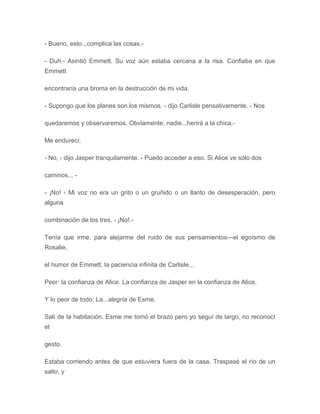 - Bueno, esto...complica las cosas.-
- Duh.- Asintió Emmett. Su voz aún estaba cercana a la risa. Confiaba en que
Emmett
encontraría una broma en la destrucción de mi vida.
- Supongo que los planes son los mismos. - dijo Carlisle pensativamente. - Nos
quedaremos y observaremos. Obviamente, nadie...herirá a la chica.-
Me endurecí.
- No, - dijo Jasper tranquilamente. - Puedo acceder a eso. Si Alice ve sólo dos
caminos... -
- ¡No! - Mi voz no era un grito o un gruñido o un llanto de desesperación, pero
alguna
combinación de los tres. - ¡No!.-
Tenía que irme, para alejarme del ruido de sus pensamientos---el egoísmo de
Rosalie,
el humor de Emmett, la paciencia infinita de Carlisle...
Peor: la confianza de Alice. La confianza de Jasper en la confianza de Alice.
Y lo peor de todo: La...alegría de Esme.
Salí de la habitación. Esme me tomó el brazo pero yo seguí de largo, no reconocí
el
gesto.
Estaba corriendo antes de que estuviera fuera de la casa. Traspasé el río de un
salto, y
 