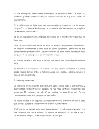 Su olor me impactó como la bola de una grúa de demolición, como un ariete. No
existe imagen lo bastante violenta para expresar la fuerza de lo que me sucedió en
ese momento.
En aquel instante, no hubo nada que me asemejara a la persona que fui antaño,
no quedó ni un jirón de los harapos de humanidad con los que me las arreglaba
para encubrir mi naturaleza.
Yo era un depredador; ella, mi presa. No existía en el mundo otra verdad que no
fuera ésta.
Para mí ya no había una habitación llena de testigos, porque en mi fuero interno
los acababa de convertir a todos ellos en daños colaterales. El misterio de sus
pensamientos quedó olvidado. Los pensamientos de Bella no me importaban nada
porque no iba a poder pensar por mucho más tiempo.
Yo era un vampiro y ella tenía la sangre más dulce que había olido en ochenta
años.
No concebía la existencia de un aroma como ése. Habría empezado a buscarlo
desde mucho tiempo antes si hubiera sabido que existía. Hubiera peinado el
planeta para encontrarlo.
Podía imaginar el sabor…
La sed ardía en mi garganta como si fuera fuego. Sentía la boca achicharrada y
deshidratada y el flujo fresco de ponzoña no hizo nada por hacer desaparecer esa
sensación. Mi estómago se retorció de hambre, un eco de la sed. Se me
contrajeron los músculos, preparados para saltar.
No había pasado ni un segundo. Ella todavía no había terminado de dar el paso
que la había puesto en la dirección del aire que fluía hacia mí.
Conforme su pie tocó el suelo, sus ojos se posaron en mí en un movimiento que
ella pretendía que fuera sigiloso. Su mirada se encontró con la mía y me vi
perfectamente reflejado en el amplio espejo de sus ojos.
 