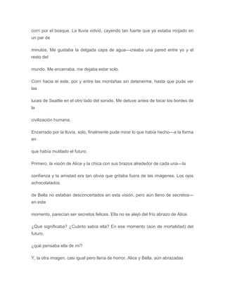 corrí por el bosque. La lluvia volvió, cayendo tan fuerte que ya estaba mojado en
un par de
minutos. Me gustaba la delgada capa de agua---creaba una pared entre yo y el
resto del
mundo. Me encerraba, me dejaba estar solo.
Corrí hacia el este, por y entre las montañas sin detenerme, hasta que pude ver
las
luces de Seattle en el otro lado del sonido. Me detuve antes de tocar los bordes de
la
civilización humana.
Encerrado por la lluvia, solo, finalmente pude mirar lo que había hecho---a la forma
en
que había mutilado el futuro.
Primero, la visión de Alice y la chica con sus brazos alrededor de cada una---la
confianza y la amistad era tan obvia que gritaba fuera de las imágenes. Los ojos
achocolatados
de Bella no estaban desconcertados en esta visión, pero aún lleno de secretos---
en este
momento, parecían ser secretos felices. Ella no se alejó del frío abrazo de Alice.
¿Qué significaba? ¿Cuánto sabía ella? En ese momento (aún de mortalidad) del
futuro,
¿qué pensaba ella de mí?
Y, la otra imagen, casi igual pero llena de horror. Alice y Bella, aún abrazadas
 