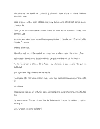 mutuamente con signo de confianza y amistad. Pero ahora no había ninguna
diferencia entre
esos brazos---ambos eran pálidos, suaves y duros como el mármol, como acero.
Los ojos de
Bella ya no eran de color chocolate. Estas iris eran de un chocante, vívido color
carmesí. Los
secretos en ellos eran insondables---¿aceptación o desolación? Era imposible
decirlo. Su rostro
era frío e inmortal.
Me estremecí. No podía suprimir las preguntas, similares, pero diferentes: ¿Qué
significaba---cómo había sucedido esto? ¿Y qué pensaba ella de mí ahora?
Podía responder la última. Si la fuerzo a pertenecer a esta media-vida por mi
debilidad
y mi egoísmo, seguramente me va a odiar.
Pero había otra horrorosa imagen más---peor que cualquier imagen que haya visto
en
mi cabeza.
Mis propios ojos, de un profundo color carmesí por la sangre humana, inmortal, los
ojos
de un monstruo. El cuerpo irrompible de Bella en mis brazos, de un blanco ceniza,
vacío y sin
vida. Era tan concreto, tan claro.
 