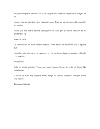 No podría soportar ver eso. No podría soportarlo. Traté de desterrar la imagen de
mi
mente, traté de ver algo más, cualquier cosa. Traté de ver de nuevo la expresión
en su vivo
rostro que me había estado obstruyendo la vista por el último capítulo de mi
existencia. No
sirvió de nada.
La cruda visión de Alice llenó mi cabeza, y me retorcí en mi interior con la agonía
que
causaba. Mientras tanto, el monstruo en mí se desbordaba en regocijo, jubilante
con su éxito.
Me asqueó.
Esto no podía suceder. Tenía que haber alguna forma de evitar el futuro. No
dejaría que
la visión de Alice me dirigiera. Podía elegir un camino diferente. Siempre había
una opción.
Tiene que haberla.
 