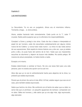 Capítulo 5
LAS INVITACIONES
La Secundaria. Ya no era un purgatorio. Ahora era el mismísimo infierno.
Tormento y fuego… si, tenía ambos.
Ahora, estaba haciendo todo correctamente. Cada punto en la “i”, cada “t”
cruzada. Nadie podía quejarse que yo no afrontara mis responsabilidades.
Complací a Esme y protegí a los otros. Cada día iba a clases e interpretaba el
papel de ser humano, cada día escuchaba cuidadosamente por alguna noticia
nueva de los Cullens –y nunca hubo nada nuevo–. La chica no dijo nada acerca
de sus suposiciones. Solo repetía la misma historia una y otra vez –que yo estaba
junto a ella y la puse fuera del camino de la Van– hasta que sus impacientes
escuchas se aburrieron y dejaron de buscar más detalles. No existía peligro. Mi
manera de actuar precipitada, no había herido a nadie.
Excepto a mi mismo.
Estaba determinado a cambiar el futuro. No era una tarea fácil para una sola
persona, pero no existía otra opción con la cual vivir.
Alice dijo que yo no era lo suficientemente fuerte para alejarme de la chica. Le
probaré que estaba equivocada.
Pensé que el primer día sería el más difícil. Al final, estaba seguro que ese era el
caso, pero también estaba equivocado.
Sabía que heriría a la chica. Me conformé con el hecho de saber que su dolor no
sería más que un pinchazo –un pequeño aguijonazo de rechazo– comparado con
mi dolor. Bella era humana, y ella sabía que yo era algo más, algo equivocado,
algo aterrador.
 
