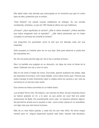 Ella debió estar más aliviada que preocupada en el momento que giré mi rostro
lejos de ella y pretendía que no existía.
“Hola Edward” me saludó cuando estábamos en biología. Su voz sonaba
complacida, amistosa, un giro de 180º desde la última vez que hablamos.
¿Porque? ¿Que significaba el cambio? ¿Ella lo había olvidado? ¿Había decidido
que había imaginado todo el episodio? …¿Me había perdonado por no haber
cumplido mi promesa de contarle la verdad?.
Las preguntas me quemaban como la sed que me atacaba cada vez que
respiraba.
Solo ocupaba un instante para ver en sus ojos. Solo para observar si podía leer
las respuestas ahí…
No. No me podía permitir algo así. No si iba a cambiar el futuro.
Moví mi barbilla una pulgada en su dirección, sin dejar de mirar el frente de la
clase. Cabeceé una vez y moví mi cara.
Ella no me volvió a hablar de nuevo. Esa tarde, apenas acabaron las clases, dejé
de interpretar al humano, corrí hasta Seattle, como había hecho ayer. Parecía que
podía manejar el dolor levemente mejor si volaba sobre los campos y así, todo se
convertía en un borroso color verde.
Esa carrera se había convertido en un hábito diario.
¿La amaba? No lo creo. No todavía. Las visiones de Alice, de ese impreciso futuro
se habían grabado en mí, y lo peor, es que podía ver cuan fácil era poder
enamorarse de Bella. Era exactamente como caer: no requería esfuerzo alguno.
No permitirme amarla era lo opuesto a caer –como evitar caerse en un acantilado,
con algo más que solo fuerza humana–.
Más de un mes había pasado, y cada día era aún más difícil. No tenía ningún
sentido para mí –seguía esperando superar este dolor, hacerlo más llevadero.
 