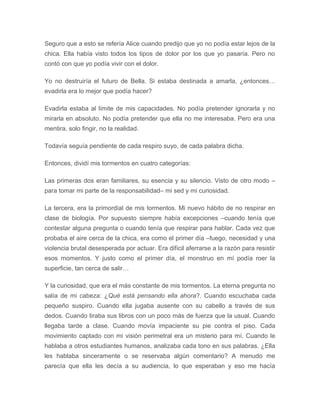 Seguro que a esto se refería Alice cuando predijo que yo no podía estar lejos de la
chica. Ella había visto todos los tipos de dolor por los que yo pasaría. Pero no
contó con que yo podía vivir con el dolor.
Yo no destruiría el futuro de Bella. Si estaba destinada a amarla, ¿entonces…
evadirla era lo mejor que podía hacer?
Evadirla estaba al límite de mis capacidades. No podía pretender ignorarla y no
mirarla en absoluto. No podía pretender que ella no me interesaba. Pero era una
mentira, solo fingir, no la realidad.
Todavía seguía pendiente de cada respiro suyo, de cada palabra dicha.
Entonces, dividí mis tormentos en cuatro categorías:
Las primeras dos eran familiares, su esencia y su silencio. Visto de otro modo –
para tomar mi parte de la responsabilidad– mi sed y mi curiosidad.
La tercera, era la primordial de mis tormentos. Mi nuevo hábito de no respirar en
clase de biología. Por supuesto siempre había excepciones –cuando tenía que
contestar alguna pregunta o cuando tenía que respirar para hablar. Cada vez que
probaba el aire cerca de la chica, era como el primer día –fuego, necesidad y una
violencia brutal desesperada por actuar. Era difícil aferrarse a la razón para resistir
esos momentos. Y justo como el primer día, el monstruo en mí podía roer la
superficie, tan cerca de salir…
Y la curiosidad, que era el más constante de mis tormentos. La eterna pregunta no
salía de mi cabeza: ¿Qué está pensando ella ahora?. Cuando escuchaba cada
pequeño suspiro. Cuando ella jugaba ausente con su cabello a través de sus
dedos. Cuando tiraba sus libros con un poco más de fuerza que la usual. Cuando
llegaba tarde a clase. Cuando movía impaciente su pie contra el piso. Cada
movimiento captado con mi visión perimetral era un misterio para mí. Cuando le
hablaba a otros estudiantes humanos, analizaba cada tono en sus palabras. ¿Ella
les hablaba sinceramente o se reservaba algún comentario? A menudo me
parecía que ella les decía a su audiencia, lo que esperaban y eso me hacía
 