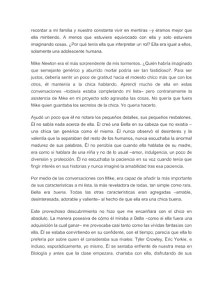 recordar a mi familia y nuestro constante vivir en mentiras –y éramos mejor que
ella mintiendo. A menos que estuviera equivocado con ella y solo estuviera
imaginando cosas. ¿Por qué tenía ella que interpretar un rol? Ella era igual a ellos,
solamente una adolescente humana.
Mike Newton era el más sorprendente de mis tormentos. ¿Quién habría imaginado
que semejante genérico y aburrido mortal podría ser tan fastidioso?. Para ser
justos, debería sentir un poco de gratitud hacia el molesto chico más que con los
otros, él mantenía a la chica hablando. Aprendí mucho de ella en estas
conversaciones –todavía estaba completando mi lista– pero contrariamente la
asistencia de Mike en mi proyecto solo agravaba las cosas. No quería que fuera
Mike quien guardaba los secretos de la chica. Yo quería hacerlo.
Ayudó un poco que él no notara los pequeños detalles, sus pequeños resbalones.
Él no sabía nada acerca de ella. Él creó una Bella en su cabeza que no existía –
una chica tan genérica como él mismo. Él nunca observó el desinterés y la
valentía que la separaban del resto de los humanos, nunca escuchaba la anormal
madurez de sus palabras. Él no percibía que cuando ella hablaba de su madre,
era como si hablara de una niña y no de lo usual –amor, indulgencia, un poco de
diversión y protección. Él no escuchaba la paciencia en su voz cuando tenía que
fingir interés en sus historias y nunca imaginó la amabilidad tras esa paciencia.
Por medio de las conversaciones con Mike, era capaz de añadir la más importante
de sus características a mi lista, la más reveladora de todas, tan simple como rara.
Bella era buena. Todas las otras características eran agregadas –amable,
desinteresada, adorable y valiente– al hecho de que ella era una chica buena.
Este provechoso descubrimiento no hizo que me encariñara con el chico en
absoluto. La manera posesiva de cómo él miraba a Bella –como si ella fuera una
adquisición la cual ganar– me provocaba casi tanto como las vívidas fantasías con
ella. Él se estaba convirtiendo en su confidente, con el tiempo, parecía que ella lo
prefería por sobre quien él consideraba sus rivales: Tyler Crowley, Eric Yorkie, e
incluso, esporádicamente, yo mismo. Él se sentaba enfrente de nuestra mesa en
Biología y antes que la clase empezara, charlaba con ella, disfrutando de sus
 