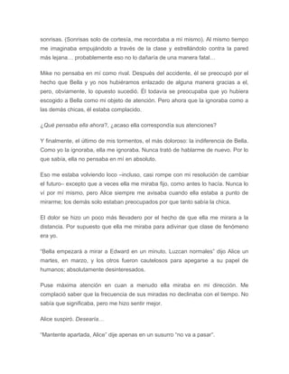 sonrisas. (Sonrisas solo de cortesía, me recordaba a mí mismo). Al mismo tiempo
me imaginaba empujándolo a través de la clase y estrellándolo contra la pared
más lejana… probablemente eso no lo dañaría de una manera fatal…
Mike no pensaba en mí como rival. Después del accidente, él se preocupó por el
hecho que Bella y yo nos hubiéramos enlazado de alguna manera gracias a el,
pero, obviamente, lo opuesto sucedió. Él todavía se preocupaba que yo hubiera
escogido a Bella como mi objeto de atención. Pero ahora que la ignoraba como a
las demás chicas, él estaba complacido.
¿Qué pensaba ella ahora?, ¿acaso ella correspondía sus atenciones?
Y finalmente, el último de mis tormentos, el más doloroso: la indiferencia de Bella.
Como yo la ignoraba, ella me ignoraba. Nunca trató de hablarme de nuevo. Por lo
que sabía, ella no pensaba en mí en absoluto.
Eso me estaba volviendo loco –incluso, casi rompe con mi resolución de cambiar
el futuro– excepto que a veces ella me miraba fijo, como antes lo hacía. Nunca lo
ví por mí mismo, pero Alice siempre me avisaba cuando ella estaba a punto de
mirarme; los demás solo estaban preocupados por que tanto sabía la chica.
El dolor se hizo un poco más llevadero por el hecho de que ella me mirara a la
distancia. Por supuesto que ella me miraba para adivinar que clase de fenómeno
era yo.
“Bella empezará a mirar a Edward en un minuto. Luzcan normales” dijo Alice un
martes, en marzo, y los otros fueron cautelosos para apegarse a su papel de
humanos; absolutamente desinteresados.
Puse máxima atención en cuan a menudo ella miraba en mi dirección. Me
complació saber que la frecuencia de sus miradas no declinaba con el tiempo. No
sabía que significaba, pero me hizo sentir mejor.
Alice suspiró. Desearía…
“Mantente apartada, Alice” dije apenas en un susurro “no va a pasar”.
 