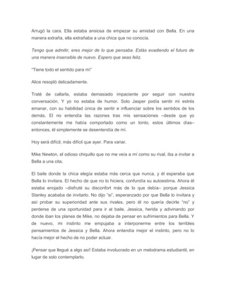 Arrugó la cara. Ella estaba ansiosa de empezar su amistad con Bella. En una
manera extraña, ella extrañaba a una chica que no conocía.
Tengo que admitir, eres mejor de lo que pensaba. Estás evadiendo el futuro de
una manera insensible de nuevo. Espero que seas feliz.
“Tiene todo el sentido para mí”
Alice resopló delicadamente.
Traté de callarla, estaba demasiado impaciente por seguir con nuestra
conversación. Y yo no estaba de humor. Solo Jasper podía sentir mi estrés
emanar, con su habilidad única de sentir e influenciar sobre los sentidos de los
demás. El no entendía las razones tras mis sensaciones –desde que yo
constantemente me había comportado como un tonto, estos últimos días–
entonces, él simplemente se desentendía de mí.
Hoy será difícil, más difícil que ayer. Para variar.
Mike Newton, el odioso chiquillo que no me veía a mí como su rival, iba a invitar a
Bella a una cita.
El baile donde la chica elegía estaba más cerca que nunca, y él esperaba que
Bella lo invitara. El hecho de que no lo hiciera, confundía su autoestima. Ahora él
estaba enojado –disfruté su disconfort más de lo que debía– porque Jessica
Stanley acababa de invitarlo. No dijo “si”, esperanzado por que Bella lo invitara y
así probar su superioridad ante sus rivales, pero él no quería decirle “no” y
perderse de una oportunidad para ir al baile. Jessica, herida y adivinando por
donde iban los planes de Mike, no dejaba de pensar en sufrimientos para Bella. Y
de nuevo, mi instinto me empujaba a interponerme entre los terribles
pensamientos de Jessica y Bella. Ahora entendía mejor el instinto, pero no lo
hacía mejor el hecho de no poder actuar.
¡Pensar que llegué a algo así! Estaba involucrado en un melodrama estudiantil, en
lugar de solo contemplarlo.
 