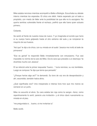Mike estaba nervioso mientras acompañó a Bella a Biología. Escuchaba su debate
interno mientras los esperaba. El chico era débil. Había esperado por el baile a
propósito, con miedo de fallar ante la posibilidad de que ella no lo escogiera. No
quería sentirse vulnerable frente al rechazo, prefirió que ella fuera quien actuara
primero.
Cobarde.
Se sentó al frente de nuestra mesa de nuevo. Y yo imaginaba el sonido que haría
si su cuerpo fuera golpeado hasta el otro extremo del aula y se rompieran la
mayoría de sus huesos.
“Así que” le dijo a la chica, con su mirada en el suelo “Jessica me invitó al baile de
primavera”
“Eso es genial” le respondió Bella inmediatamente con entusiasmo. Fue casi
imposible no reírme de la cara de Mike. Era la cara que precede a un desmayo “te
divertirás mucho con Jessica”.
El se retorció ante la primer respuesta “bueno…” lucía nervioso, su voz temblaba.
Luego se compuso “le dije que tenía que pensarlo”
“¿Porque harías algo así?” le demandó. Su tono de voz era de desaprobación y
ahí, escondido, también había alivio.
¿Qué significaba eso? Una inesperada e intensa furia hizo que mis manos se
cerraran en un puño.
Mike no escuchó el alivio. Su cara estaba tan roja como la sangre –feroz, como
repentinamente lo sentí, parecía una invitación– y el chico clavó nuevamente su
mirada en el piso.
“me preguntaba si… bueno, si me invitarías tu”
Bella vaciló.
 