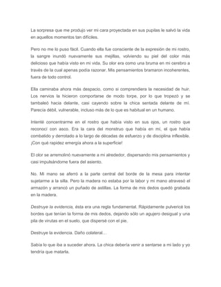 La sorpresa que me produjo ver mi cara proyectada en sus pupilas le salvó la vida
en aquellos momentos tan difíciles.
Pero no me lo puso fácil. Cuando ella fue consciente de la expresión de mi rostro,
la sangre inundó nuevamente sus mejillas, volviendo su piel del color más
delicioso que había visto en mi vida. Su olor era como una bruma en mi cerebro a
través de la cual apenas podía razonar. Mis pensamientos bramaron incoherentes,
fuera de todo control.
Ella caminaba ahora más despacio, como si comprendiera la necesidad de huir.
Los nervios la hicieron comportarse de modo torpe, por lo que tropezó y se
tambaleó hacia delante, casi cayendo sobre la chica sentada delante de mí.
Parecía débil, vulnerable, incluso más de lo que es habitual en un humano.
Intenté concentrarme en el rostro que había visto en sus ojos, un rostro que
reconocí con asco. Era la cara del monstruo que había en mí, el que había
combatido y derrotado a lo largo de décadas de esfuerzo y de disciplina inflexible.
¡Con qué rapidez emergía ahora a la superficie!
El olor se arremolinó nuevamente a mi alrededor, dispersando mis pensamientos y
casi impulsándome fuera del asiento.
No. Mi mano se aferró a la parte central del borde de la mesa para intentar
sujetarme a la silla. Pero la madera no estaba por la labor y mi mano atravesó el
armazón y arrancó un puñado de astillas. La forma de mis dedos quedó grabada
en la madera.
Destruye la evidencia, ésta era una regla fundamental. Rápidamente pulvericé los
bordes que tenían la forma de mis dedos, dejando sólo un agujero desigual y una
pila de virutas en el suelo, que dispersé con el pie.
Destruye la evidencia. Daño colateral…
Sabía lo que iba a suceder ahora. La chica debería venir a sentarse a mi lado y yo
tendría que matarla.
 