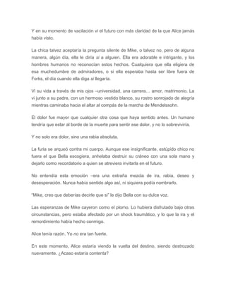 Y en su momento de vacilación vi el futuro con más claridad de la que Alice jamás
había visto.
La chica talvez aceptaría la pregunta silente de Mike, o talvez no, pero de alguna
manera, algún día, ella le diría si a alguien. Ella era adorable e intrigante, y los
hombres humanos no reconocían estos hechos. Cualquiera que ella eligiera de
esa muchedumbre de admiradores, o si ella esperaba hasta ser libre fuera de
Forks, el día cuando ella diga si llegaría.
Vi su vida a través de mis ojos –universidad, una carrera… amor, matrimonio. La
vi junto a su padre, con un hermoso vestido blanco, su rostro sonrojado de alegría
mientras caminaba hacia el altar al compás de la marcha de Mendelssohn.
El dolor fue mayor que cualquier otra cosa que haya sentido antes. Un humano
tendría que estar al borde de la muerte para sentir ese dolor, y no lo sobreviviría.
Y no solo era dolor, sino una rabia absoluta.
La furia se arqueó contra mi cuerpo. Aunque ese insignificante, estúpido chico no
fuera el que Bella escogiera, anhelaba destruir su cráneo con una sola mano y
dejarlo como recordatorio a quien se atreviera invitarla en el futuro.
No entendía esta emoción –era una extraña mezcla de ira, rabia, deseo y
desesperación. Nunca había sentido algo así, ni siquiera podía nombrarlo.
“Mike, creo que deberías decirle que si” le dijo Bella con su dulce voz.
Las esperanzas de Mike cayeron como el plomo. Lo hubiera disfrutado bajo otras
circunstancias, pero estaba afectado por un shock traumático, y lo que la ira y el
remordimiento había hecho conmigo.
Alice tenía razón. Yo no era tan fuerte.
En este momento, Alice estaría viendo la vuelta del destino, siendo destrozado
nuevamente. ¿Acaso estaría contenta?
 