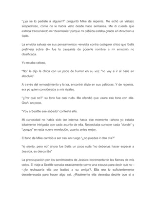 “¿ya se lo pediste a alguien?” preguntó Mike de repente. Me echó un vistazo
sospechoso, como no le había visto desde hace semanas. Me di cuenta que
estaba traicionando mi “desinterés” porque mi cabeza estaba girada en dirección a
Bella.
La envidia salvaje en sus pensamientos –envidia contra cualquier chico que Bella
prefiriera sobre él– fue la causante de ponerle nombre a mi emoción no
clasificada.
Yo estaba celoso.
“No” le dijo la chica con un poco de humor en su voz “no voy a ir al baile en
absoluto”
A través del remordimiento y la ira, encontré alivio en sus palabras. Y de repente,
era yo quien consideraba a mis rivales.
“¿Por qué no?” su tono fue casi rudo. Me ofendió que usara ese tono con ella.
Gruñí un poco.
“Voy a Seattle ese sábado” contestó ella.
Mi curiosidad no había sido tan intensa hasta ese momento –ahora yo estaba
totalmente intrigado con cada asunto de ella. Necesitaba conocer cada “donde” y
“porque” en esta nueva revelación, cuanto antes mejor.
El tono de Mike cambió a ser casi un ruego “¿no puedes ir otro día?”
“lo siento, pero no” ahora fue Bella un poco ruda “no deberías hacer esperar a
Jessica, es descortés”
La preocupación por los sentimientos de Jessica incrementaron las flamas de mis
celos. El viaje a Seattle sonaba exactamente como una excusa para decir que no -
–¿lo rechazaría ella por lealtad a su amiga?. Ella era lo suficientemente
desinteresada para hacer algo así. ¿Realmente ella deseaba decirle que si a
 