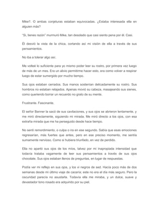 Mike?. O ambas conjeturas estaban equivocadas. ¿Estaba interesada ella en
alguien más?
“Si, tienes razón” murmuró Mike, tan desolado que casi siento pena por él. Casi.
Él desvió la vista de la chica, cortando así mi visión de ella a través de sus
pensamientos.
No iba a tolerar algo así.
Me volteé lo suficiente para yo mismo poder leer su rostro, por primera vez luego
de más de un mes. Era un alivio permitirme hacer esto, era como volver a respirar
luego de estar sumergido por mucho tiempo.
Sus ojos estaban cerrados. Sus manos sostenían delicadamente su rostro. Sus
hombros no estaban relajados. Apenas movió su cabeza, masajeando sus sienes,
como queriendo borrar un recuerdo no grato de su mente.
Frustrante. Fascinante.
El señor Banner la sacó de sus cavilaciones, y sus ojos se abrieron lentamente, y
me miró directamente, siguiendo mi mirada. Me miró directo a los ojos, con esa
extraña mirada que me ha perseguido desde hace tiempo.
No sentí remordimiento, o culpa o ira en ese segundo. Sabía que esas emociones
regresarían, más fuertes que antes, pero en ese preciso momento, me sentía
sumamente nervioso. Como si hubiera triunfado, en vez de perdido.
Ella no apartó sus ojos de los míos, talvez por mi inapropiada intensidad que
todavía trataba vagamente de leer sus pensamientos a través de sus ojos
chocolate. Sus ojos estaban llenos de preguntas, en lugar de respuestas.
Podía ver mi reflejo en sus ojos, y los vi negros de sed. Hacía poco más de dos
semanas desde mi último viaje de cacería; este no era el día más seguro. Pero la
oscuridad parecía no asustarla. Todavía ella me miraba, y un dulce, suave y
devastador tono rosado era adquirido por su piel.
 
