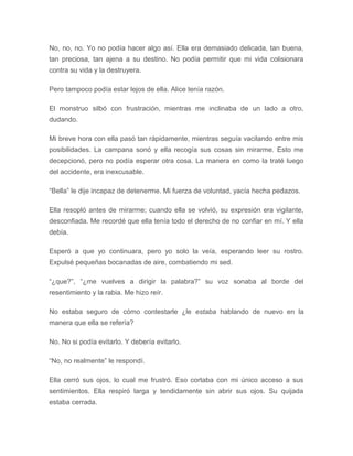 No, no, no. Yo no podía hacer algo así. Ella era demasiado delicada, tan buena,
tan preciosa, tan ajena a su destino. No podía permitir que mi vida colisionara
contra su vida y la destruyera.
Pero tampoco podía estar lejos de ella. Alice tenía razón.
El monstruo silbó con frustración, mientras me inclinaba de un lado a otro,
dudando.
Mi breve hora con ella pasó tan rápidamente, mientras seguía vacilando entre mis
posibilidades. La campana sonó y ella recogía sus cosas sin mirarme. Esto me
decepcionó, pero no podía esperar otra cosa. La manera en como la traté luego
del accidente, era inexcusable.
“Bella” le dije incapaz de detenerme. Mi fuerza de voluntad, yacía hecha pedazos.
Ella resopló antes de mirarme; cuando ella se volvió, su expresión era vigilante,
desconfiada. Me recordé que ella tenía todo el derecho de no confiar en mí. Y ella
debía.
Esperó a que yo continuara, pero yo solo la veía, esperando leer su rostro.
Expulsé pequeñas bocanadas de aire, combatiendo mi sed.
“¿que?”, “¿me vuelves a dirigir la palabra?” su voz sonaba al borde del
resentimiento y la rabia. Me hizo reír.
No estaba seguro de cómo contestarle ¿le estaba hablando de nuevo en la
manera que ella se refería?
No. No si podía evitarlo. Y debería evitarlo.
“No, no realmente” le respondí.
Ella cerró sus ojos, lo cual me frustró. Eso cortaba con mi único acceso a sus
sentimientos. Ella respiró larga y tendidamente sin abrir sus ojos. Su quijada
estaba cerrada.
 