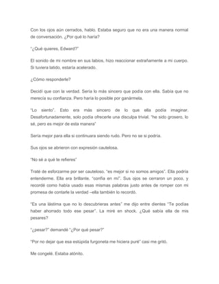 Con los ojos aún cerrados, hablo. Estaba seguro que no era una manera normal
de conversación. ¿Por qué lo haría?
“¿Qué quieres, Edward?”
El sonido de mi nombre en sus labios, hizo reaccionar extrañamente a mi cuerpo.
Si tuviera latido, estaría acelerado.
¿Cómo responderle?
Decidí que con la verdad. Sería lo más sincero que podía con ella. Sabía que no
merecía su confianza. Pero haría lo posible por ganármela.
“Lo siento”. Esto era más sincero de lo que ella podía imaginar.
Desafortunadamente, solo podía ofrecerle una disculpa trivial. “he sido grosero, lo
sé, pero es mejor de esta manera”
Sería mejor para ella si continuara siendo rudo. Pero no se si podría.
Sus ojos se abrieron con expresión cautelosa.
“No sé a qué te refieres”
Traté de esforzarme por ser cauteloso. “es mejor si no somos amigos”. Ella podría
entenderme. Ella era brillante. “confía en mí”. Sus ojos se cerraron un poco, y
recordé como había usado esas mismas palabras justo antes de romper con mi
promesa de contarle la verdad –ella también lo recordó.
“Es una lástima que no lo descubrieras antes” me dijo entre dientes “Te podías
haber ahorrado todo ese pesar”. La miré en shock. ¿Qué sabía ella de mis
pesares?
“¿pesar?” demandé “¿Por qué pesar?”
“Por no dejar que esa estúpida furgoneta me hiciera puré” casi me gritó.
Me congelé. Estaba atónito.
 
