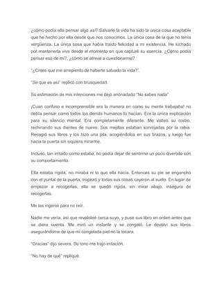 ¿cómo podía ella pensar algo así? Salvarle la vida ha sido la única cosa aceptable
que he hecho por ella desde que nos conocimos. La única cosa de la que no tenía
vergüenza. La única cosa que había traído felicidad a mi existencia. He luchado
por mantenerla viva desde el momento en que capturé su esencia. ¿Cómo podía
pensar eso de mi?, ¿cómo se atreve a cuestionarme?
“¿Crees que me arrepiento de haberte salvado la vida?”.
“Sé que es así” replicó con brusquedad.
Su estimación de mis intenciones me dejó anonadado “No sabes nada”
¡Cuan confuso e incomprensible era la manera en como su mente trabajaba! no
debía pensar como todos los demás humanos lo hacían. Era la única explicación
para su silencio mental. Era completamente diferente. Me volteó su rostro,
rechinando sus dientes de nuevo. Sus mejillas estaban sonrojadas por la rabia.
Recogió sus libros y los hizo una pila, acogiéndolos en sus brazos, y luego fue
hacia la puerta sin siquiera mirarme.
Incluso, tan irritado como estaba, no podía dejar de sentirme un poco divertido con
su comportamiento.
Ella estaba rígida, no miraba ni lo que ella hacía. Entonces su pie se enganchó
con el puntal de la puerta, tropezó y todas sus cosas cayeron al suelo. En lugar de
empezar a recogerlas, ella se quedó rígida, sin mirar abajo, insegura de
recogerlas.
Me las ingenié para no reír.
Nadie me vería, así que revoloteé cerca suyo, y puse sus libro en orden antes que
se diera cuenta. Me miró un instante y se congeló. Le devolví sus libros
asegurándome de que mi congelada piel no la tocara.
“Gracias” dijo severa. Su tono me trajo irritación.
“No hay de qué” repliqué.
 