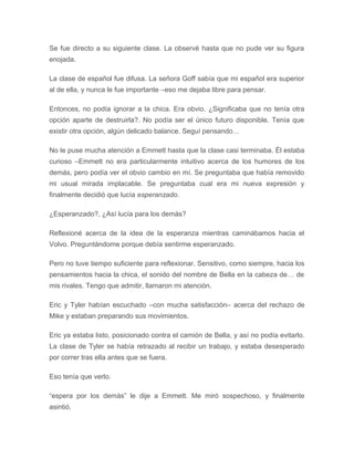 Se fue directo a su siguiente clase. La observé hasta que no pude ver su figura
enojada.
La clase de español fue difusa. La señora Goff sabía que mi español era superior
al de ella, y nunca le fue importante –eso me dejaba libre para pensar.
Entonces, no podía ignorar a la chica. Era obvio. ¿Significaba que no tenía otra
opción aparte de destruirla?. No podía ser el único futuro disponible. Tenía que
existir otra opción, algún delicado balance. Seguí pensando…
No le puse mucha atención a Emmett hasta que la clase casi terminaba. Él estaba
curioso –Emmett no era particularmente intuitivo acerca de los humores de los
demás, pero podía ver el obvio cambio en mí. Se preguntaba que había removido
mi usual mirada implacable. Se preguntaba cual era mi nueva expresión y
finalmente decidió que lucía esperanzado.
¿Esperanzado?, ¿Así lucía para los demás?
Reflexioné acerca de la idea de la esperanza mientras caminábamos hacia el
Volvo. Preguntándome porque debía sentirme esperanzado.
Pero no tuve tiempo suficiente para reflexionar. Sensitivo, como siempre, hacia los
pensamientos hacia la chica, el sonido del nombre de Bella en la cabeza de… de
mis rivales. Tengo que admitir, llamaron mi atención.
Eric y Tyler habían escuchado –con mucha satisfacción– acerca del rechazo de
Mike y estaban preparando sus movimientos.
Eric ya estaba listo, posicionado contra el camión de Bella, y así no podía evitarlo.
La clase de Tyler se había retrazado al recibir un trabajo, y estaba desesperado
por correr tras ella antes que se fuera.
Eso tenía que verlo.
“espera por los demás” le dije a Emmett. Me miró sospechoso, y finalmente
asintió.
 