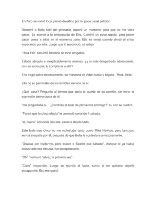 El chico se volvió loco, pensó divertido por mi poco usual petición.
Observé a Bella salir del gimnasio, esperé un momento para que no me viera
pasar. Se acercó a la emboscada de Eric. Caminé un poco rápido, para poder
pasar cerca a ellos en el momento justo. Ella se tensó cuando divisó al chico
esperando por ella. Luego que lo reconoció, se relajó.
“Hola Eric” escuché llamarlo en tono amigable.
Estaba abrupta e inexplicablemente ansioso. ¿y si este desgarbado adolescente,
con su sucia piel, le complacía a ella?
Eric tragó saliva ruidosamente, su manzana de Adán subía y bajaba. “Hola, Bella”.
Ella no se percataba de los terribles nervios de él.
¿Qué pasa? Preguntó al tiempo que abría la puerta de su camión, sin mirar la
expresión aterrorizada de él.
“me preguntaba si… ¿vendrías al baile de primavera conmigo?” su voz se quebró.
“Pensé que la chica elegía” le contestó sonando frustrada.
“si, bueno” coincidió con ella, parecía desdichado.
Este lastimoso chico no me molestaba tanto como Mike Newton, pero tampoco
sentía simpatía por él, después de que Bella le contestara amistosamente.
“Gracias por invitarme, pero estaré e Seattle ese sábado”. Aunque él ya había
escuchado esa excusa, fue decepcionarte.
“Oh” murmuró “talvez la próxima vez”
“Claro” respondió. Luego se mordió el labio, como si no quisiera dejarle
escapatoria. Eso me gustó.
 