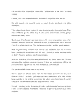Eric caminó lejos, totalmente desdichado, directamente a su carro, su único
escape.
Caminé junto a ella en ese momento, escuché su suspiro de alivio. Me reí.
Ella giró cuando me escuchó, pero yo seguí directo, apretando mis labios
duramente.
Tyler estaba detrás de mí, casi corría para alcanzarla antes de que se fuera. Él era
más confidente que los otros dos; él solo quería aproximarse a Bella, porque
respetaba a Mike y a Eric.
Quería que él la alcanzara por dos razones. Si –como empezaba a sospechar–
toda esta atención empezaba a molestar a Bella, quería disfrutar ver su reacción.
Pero si no –y la invitación de Tyler era la que esperaba– también quería saberlo.
Medí a Tyler Crowley como mi rival, aunque fuera incorrecto. Solo era un tedioso
chico promedio sin importancia para mí, pero ¿Qué sabía yo de las preferencias
de Bella? Talvez le gustaban los chicos promedio.
Hice una mueca de dolor ante ese pensamiento. Yo nunca podría ser un chico
promedio. Que estúpido era ponerme como rival de sus sentimientos. ¿Cómo ella
podía importarle alguien que era, nada menos que, un monstruo?
Ella era demasiado buena para un monstruo.
Debería dejar que ella se fuera. Pero mi inexcusable curiosidad me retuvo de
hacer lo correcto. De nuevo. ¿y si Tyler perdía su oportunidad, solo para llamarla
luego cuando yo no tendría oportunidad de saber como terminaba el asunto?
Empujé mi Volvo fuera del parqueo, bloqueándole la salida.
Emmett y los otros venían de camino, él no les explicó mi extraño comportamiento,
y ellos venían despacio, mirándome y tratando de percibir que era lo que estaba
haciendo.
 